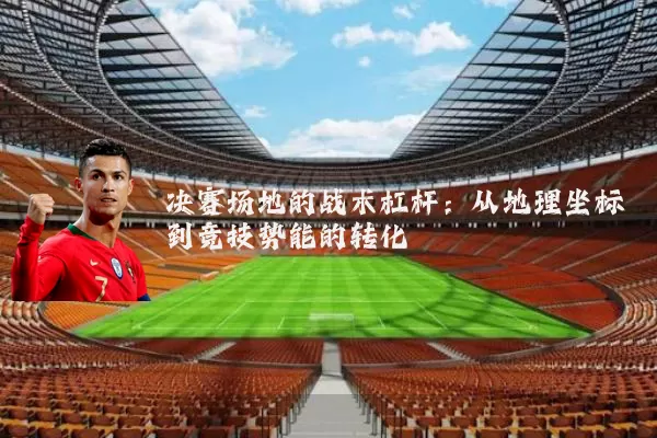 决赛场地的战术杠杆：从地理坐标到竞技势能的转化