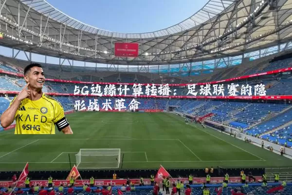 5G边缘计算转播：足球联赛的隐形战术革命
